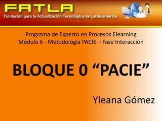 Programa de Experto en Procesos ElearningMódulo 6 - Metodología PACIE – Fase Interacción BLOQUE 0 “PACIE” Yleana Gómez 