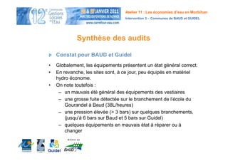 Atelier 11 : Les économies d’eau en Morbihan
                                   Intervention 3 – Communes de BAUD et GUIDEL




             Synthèse des audits

    Constat pour BAUD et Guidel
•   Globalement, les équipements présentent un état général correct.
•   En revanche, les sites sont, à ce jour, peu équipés en matériel
    hydro économe.
•   On note toutefois :
     – un mauvais été général des équipements des vestiaires
     – une grosse fuite détectée sur le branchement de l’école du
        Gourandel à Baud (38L/heures)
     – une pression élevée (> 3 bars) sur quelques branchements,
        (jusqu’à 6 bars sur Baud et 5 bars sur Guidel)
     – quelques équipements en mauvais état à réparer ou à
        changer
 
