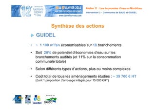 Atelier 11 : Les économies d’eau en Morbihan
                                       Intervention 3 – Communes de BAUD et GUIDEL




             Synthèse des actions
   GUIDEL
• ~ 1 100 m³/an économisables sur 18 branchements

• Soit 20% de potentiel d’économies d’eau sur les
  branchements audités (et 11% sur la consommation
  communale totale)

• Selon différents types d’actions, plus ou moins complexes

• Coût total de tous les aménagements étudiés : ~ 39 700 € HT
  (dont 1 proposition d’arrosage intégré pour 15 000 €HT)
 