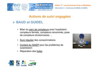 Atelier 11 : Les économies d’eau en Morbihan
                                  Intervention 3 – Communes de BAUD et GUIDEL




          Actions de suivi engagées
BAUD et GUIDEL

• Bilan du parc de compteurs avec l’exploitant :
  compteurs fermés, compteurs renommés, pose
  de compteurs divisionnaires …

• Suivi régulier des consommations

• Contact du SIAEP pour les problèmes de
  surpression
• Réparation des fuites
 
