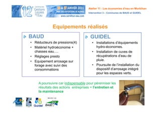 Atelier 11 : Les économies d’eau en Morbihan
                                     Intervention 3 – Communes de BAUD et GUIDEL




              Equipements réalisés
BAUD                                  GUIDEL
• Réducteurs de pressions(4)           • Installations d’équipements
• Matériel hydroéconome +                hydro-économes.
  chasses eau….                        • Installation de cuves de
• Réglages presto                        récupérations d’eau de
• Equipement arrosage sur                pluie.
  forage avec suivi des                • Poursuite de l’installation du
  consommations                          dispositif d’arrosage intégré
                                         pour les espaces verts.

     A poursuivre car indispensable pour pérenniser les
     résultats des actions entreprises = l’entretien et
     la maintenance
 
