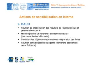 Atelier 11 : Les économies d’eau en Morbihan
                                Intervention 3 – Communes de BAUD et GUIDEL




 Actions de sensibilisation en interne

  BAUD
• Réunion de présentation des résultats de l’audit aux élus et
  personnel concerné
• Mise en place d’un référent « économies d’eau »
  (responsable des bâtiments)
• Suivi tous les 15j des consommations + réparation des fuites
• Réunion sensibilisation des agents (démarche économies
  des « fluides »)
 