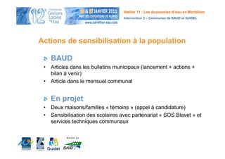 Atelier 11 : Les économies d’eau en Morbihan
                                  Intervention 3 – Communes de BAUD et GUIDEL




Actions de sensibilisation à la population

    BAUD
 • Articles dans les bulletins municipaux (lancement + actions +
   bilan à venir)
 • Article dans le mensuel communal


    En projet
 • Deux maisons/familles « témoins » (appel à candidature)
 • Sensibilisation des scolaires avec partenariat « SOS Blavet » et
   services techniques communaux
 