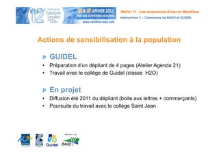 Atelier 11 : Les économies d’eau en Morbihan
                                  Intervention 3 – Communes de BAUD et GUIDEL




Actions de sensibilisation à la population

    GUIDEL
 • Préparation d’un dépliant de 4 pages (Atelier Agenda 21)
 • Travail avec le collège de Guidel (classe H2O)


    En projet
 • Diffusion été 2011 du dépliant (boite aux lettres + commerçants)
 • Poursuite du travail avec le collège Saint Jean
 
