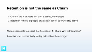 Retention is not the same as Churn
●

Churn = the % of users lost over a period, on average

●

Retention = the % of people of a certain cohort age who stay active

Not unreasonable to expect that Retention = 1 - Churn. Why is this wrong?
An active user is more likely to stay active than the average!

 