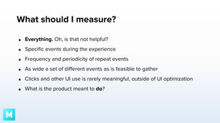 What should I measure?
●

Everything. Oh, is that not helpful?

●

Specific events during the experience

●

Frequency and periodicity of repeat events

●

As wide a set of different events as is feasible to gather

●

Clicks and other UI use is rarely meaningful, outside of UI optimization

●

What is the product meant to do?

 