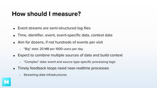 How should I measure?
●

Event streams are semi-structured log files

●

Time, identifier, event, event-specific data, context data

●

Aim for dozens, if not hundreds of events per visit
○

●

Expect to combine multiple sources of data and build context
○

●

“Big” data: 20 MB per 1000 users per day

“Complex” data: event and source type specific processing logic

Timely feedback loops need near-realtime processes
○

Streaming data infrastructures

 