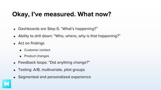 Okay, I’ve measured. What now?
●

Dashboards are Step 0. “What’s happening?”

●

Ability to drill down: “Who, where, why is that happening?”

●

Act on findings
●

Customer contact

●

Product changes

●

Feedback loops: “Did anything change?”

●

Testing: A/B, multivariate, pilot groups

●

Segmented and personalized experience

 