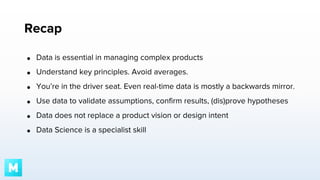 Recap
●

Data is essential in managing complex products

●

Understand key principles. Avoid averages.

●

You’re in the driver seat. Even real-time data is mostly a backwards mirror.

●

Use data to validate assumptions, confirm results, (dis)prove hypotheses

●

Data does not replace a product vision or design intent

●

Data Science is a specialist skill

 