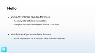 Hello
●

Osma Ahvenlampi, founder, Metrify.io
○
○

●

Formerly CTO of Sulake: Habbo Hotel
Analytics & monetization expert, advisor, consultant

Metrify does Operational Data Science
○

extracting continuous, automated value from business data

 