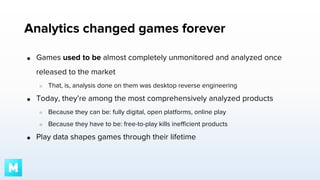 Analytics changed games forever
●

Games used to be almost completely unmonitored and analyzed once
released to the market
○

●

That, is, analysis done on them was desktop reverse engineering

Today, they’re among the most comprehensively analyzed products
○
○

●

Because they can be: fully digital, open platforms, online play
Because they have to be: free-to-play kills inefficient products

Play data shapes games through their lifetime

 