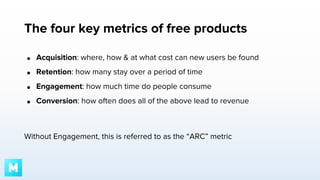 The four key metrics of free products
●

Acquisition: where, how & at what cost can new users be found

●

Retention: how many stay over a period of time

●

Engagement: how much time do people consume

●

Conversion: how often does all of the above lead to revenue

Without Engagement, this is referred to as the “ARC” metric

 