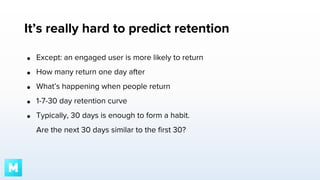 It’s really hard to predict retention
●

Except: an engaged user is more likely to return

●

How many return one day after

●

What’s happening when people return

●

1-7-30 day retention curve

●

Typically, 30 days is enough to form a habit.
Are the next 30 days similar to the first 30?

 
