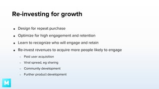 Re-investing for growth
●

Design for repeat purchase

●

Optimize for high engagement and retention

●

Learn to recognize who will engage and retain

●

Re-invest revenues to acquire more people likely to engage
○

Paid user acquisition

○

Viral spread, eg sharing

○

Community development

○

Further product development

 