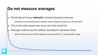 Do not measure averages
●

Practically all human behavior is biased towards extremes
○

Standard normal distribution applies well to physical measures, not behavior

●

This is the same power law curve as in the Long Tail

●

Average is driven by the outliers, but doesn’t represent them
○

What’s the behavior of the highest and lowest 25%, ie, Interquartile range

 