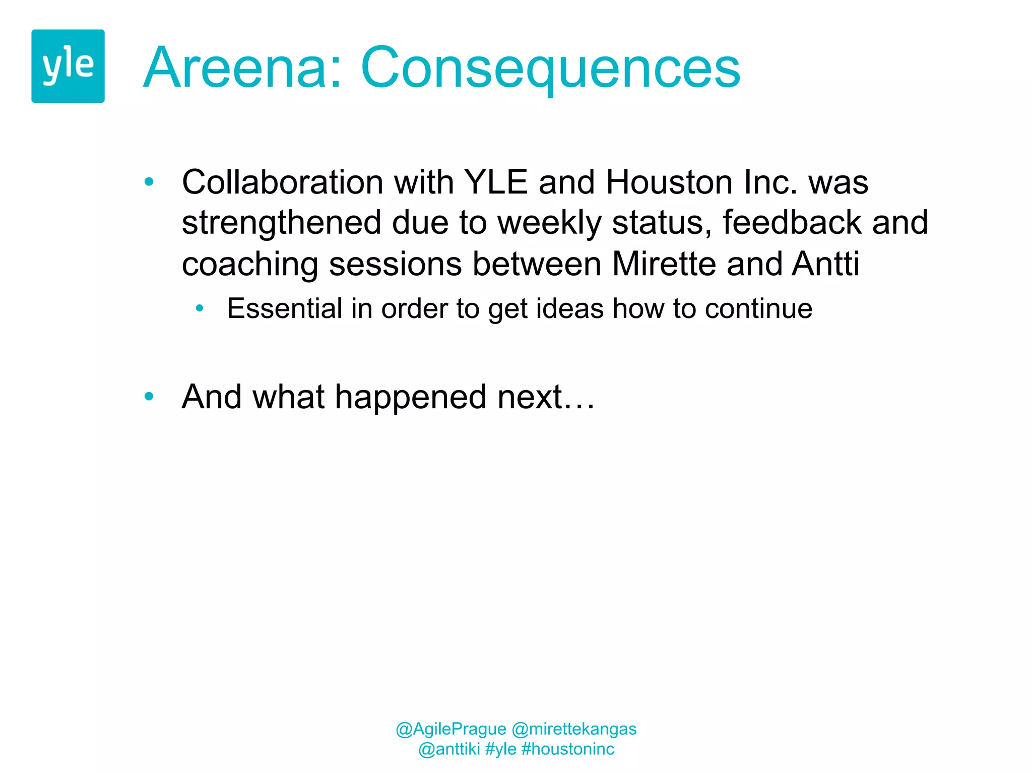 Areena: Consequences 
• Collaboration with YLE and Houston Inc. was 
strengthened due to weekly status, feedback and 
coaching sessions between Mirette and Antti 
• Essential in order to get ideas how to continue 
• And what happened next… 
@AgilePrague @mirettekangas 
@anttiki #yle #houstoninc 
 
