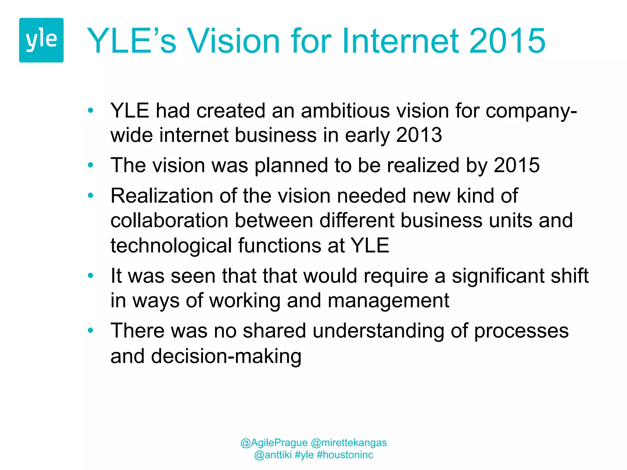 YLE’s Vision for Internet 2015 
• YLE had created an ambitious vision for company-wide 
internet business in early 2013 
• The vision was planned to be realized by 2015 
• Realization of the vision needed new kind of 
collaboration between different business units and 
technological functions at YLE 
• It was seen that that would require a significant shift 
in ways of working and management 
• There was no shared understanding of processes 
and decision-making 
@AgilePrague @mirettekangas 
@anttiki #yle #houstoninc 
 