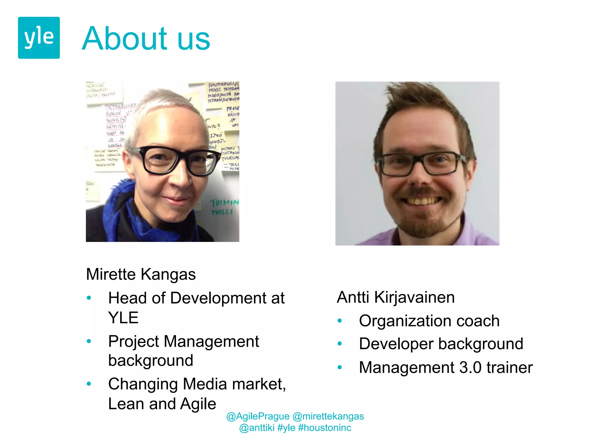 About us 
Mirette Kangas 
• Head of Development at 
YLE 
• Project Management 
background 
• Changing Media market, 
Lean and Agile 
Antti Kirjavainen 
• Organization coach 
• Developer background 
• Management 3.0 trainer 
@AgilePrague @mirettekangas 
@anttiki #yle #houstoninc 
 