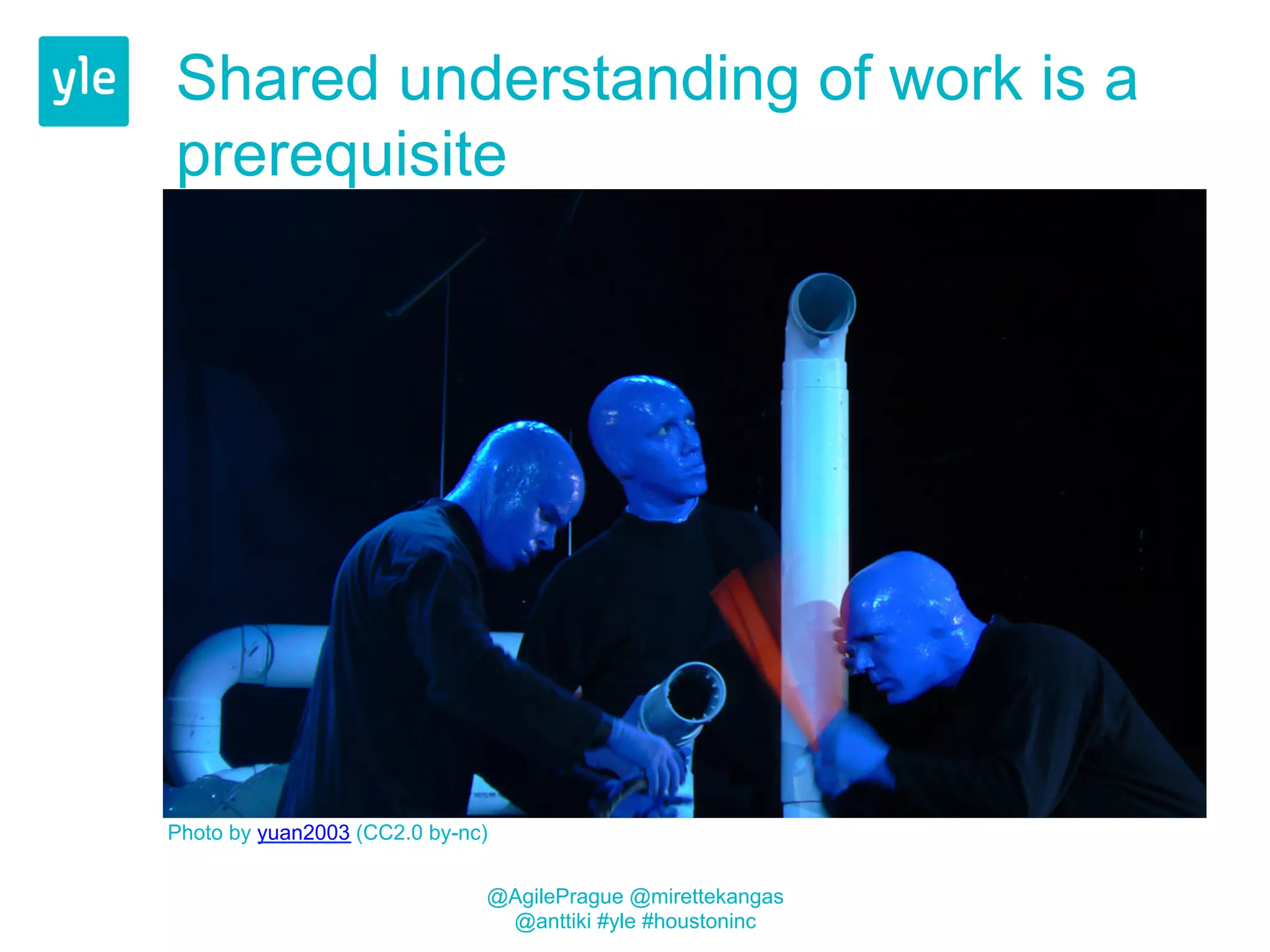 Shared understanding of work is a 
prerequisite 
Photo by yuan2003 (CC2.0 by-nc) 
@AgilePrague @mirettekangas 
@anttiki #yle #houstoninc 
 