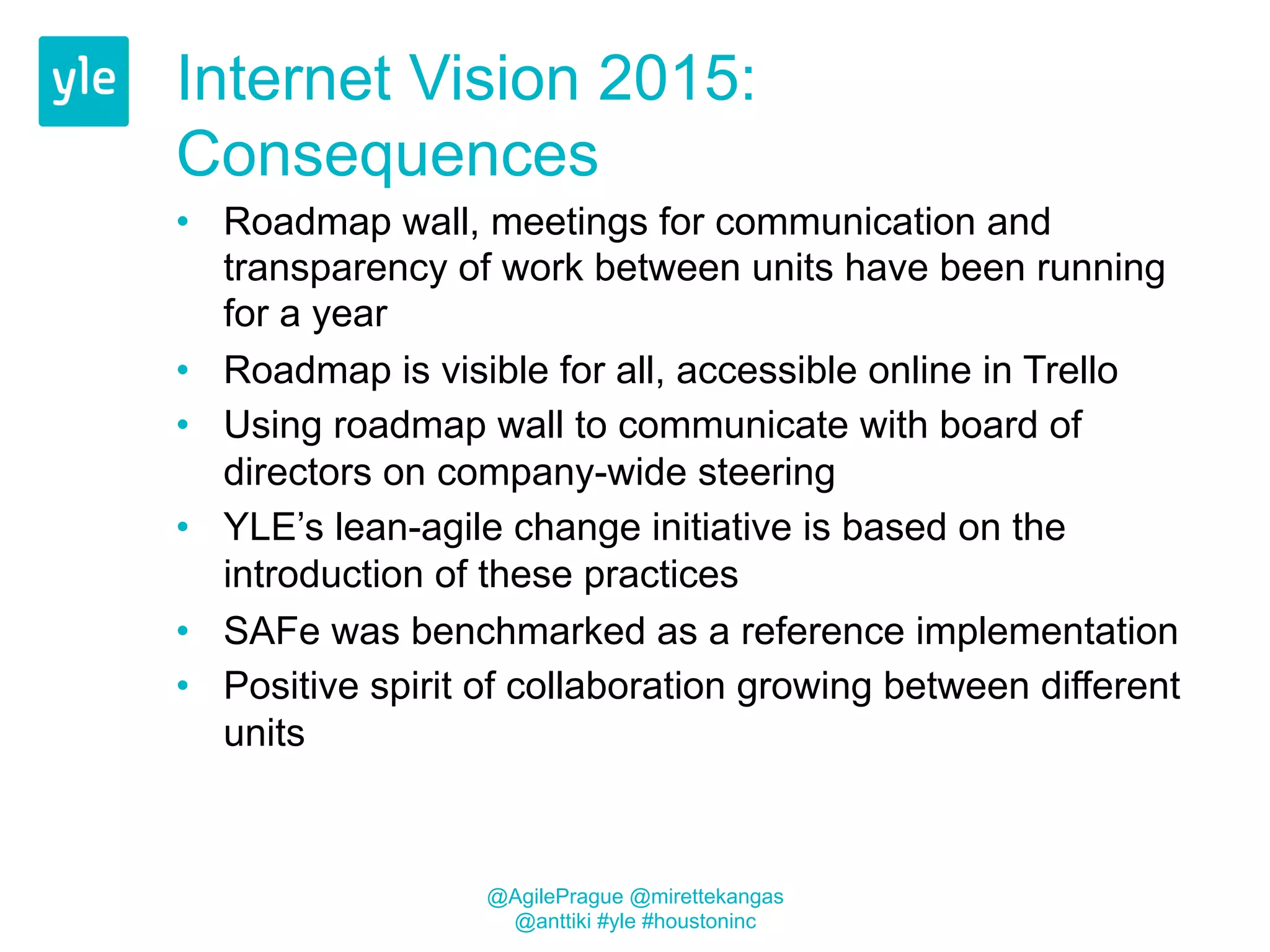 Internet Vision 2015: 
Consequences 
• Roadmap wall, meetings for communication and 
transparency of work between units have been running 
for a year 
• Roadmap is visible for all, accessible online in Trello 
• Using roadmap wall to communicate with board of 
directors on company-wide steering 
• YLE’s lean-agile change initiative is based on the 
introduction of these practices 
• SAFe was benchmarked as a reference implementation 
• Positive spirit of collaboration growing between different 
units 
@AgilePrague @mirettekangas 
@anttiki #yle #houstoninc 
 