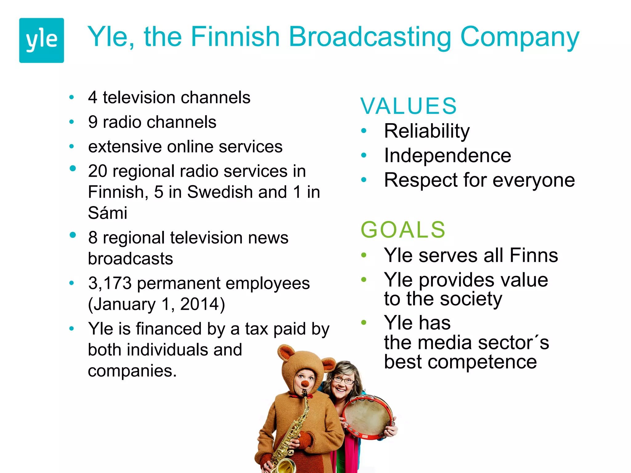 Yle, the Finnish Broadcasting Company 
• 4 television channels 
• 9 radio channels 
• extensive online services 
• 20 regional radio services in 
Finnish, 5 in Swedish and 1 in 
Sámi 
• 8 regional television news 
broadcasts 
• 3,173 permanent employees 
(January 1, 2014) 
• Yle is financed by a tax paid by 
both individuals and 
companies. 
VALUES 
• Reliability 
• Independence 
• Respect for everyone 
GOALS 
• Yle serves all Finns 
• Yle provides value 
to the society 
• Yle has 
the media sector´s 
best competence 
 