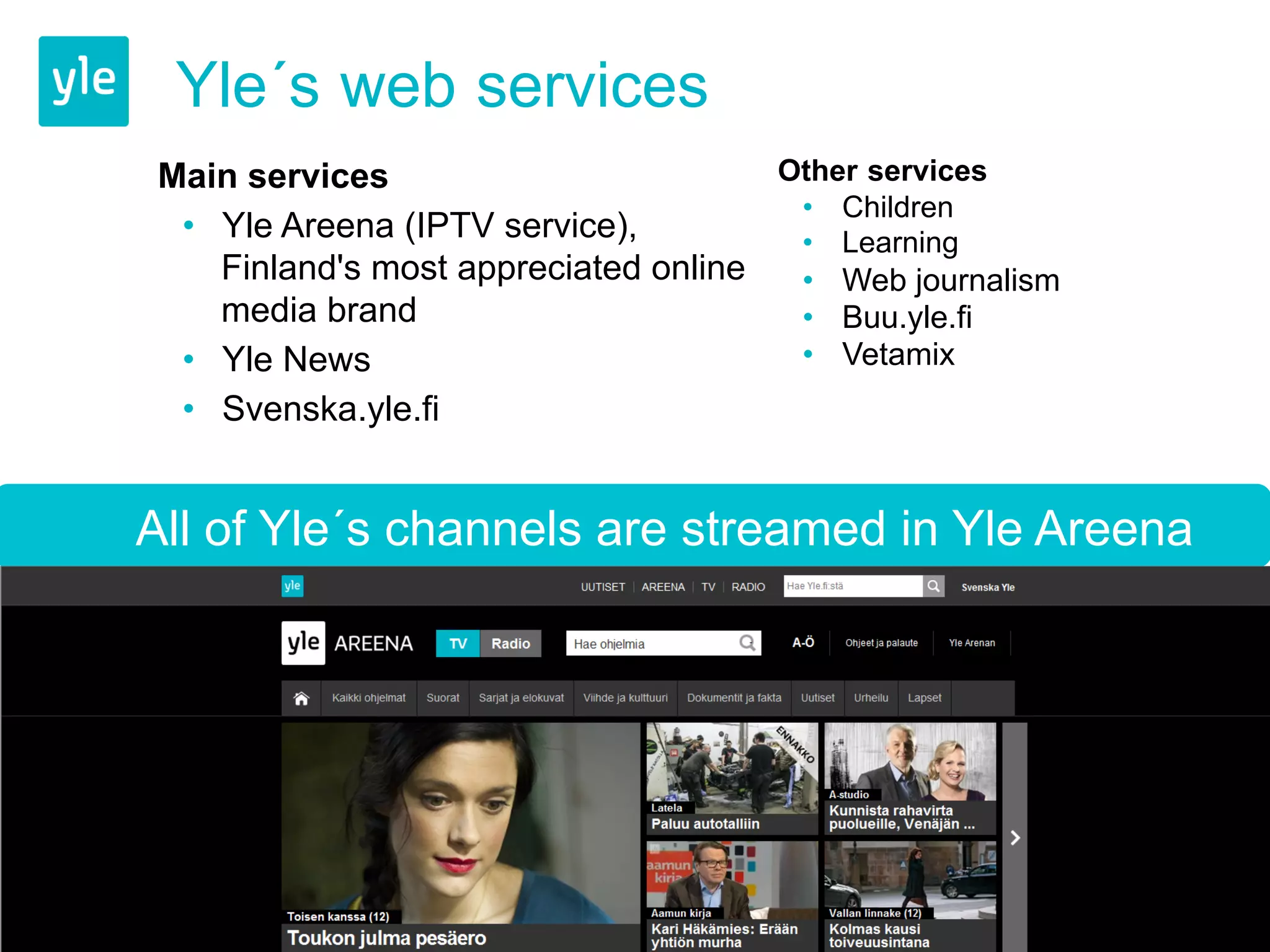Yle´s web services 
Main services 
• Yle Areena (IPTV service), 
Finland's most appreciated online 
media brand 
• Yle News 
• Svenska.yle.fi 
Other services 
• Children 
• Learning 
• Web journalism 
• Buu.yle.fi 
• Vetamix 
All of Yle´s channels are streamed in Yle Areena 
 