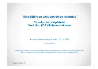 Tilinpäätöksen yleisluonteinen tarkastus*
Standardin pääpiirteitä
Vertailua (ISA)tilintarkastukseen
Koonnut Lasse Åkerblad HT 20.11.2018
(sitoumuksetta)
*)”Kansainvälinen yleisluonteisen tarkastuksen standardi ISRE 2400 (uudistettu) Mennyttä
aikaa koskevan tilinpäätöksen yleisluonteisen tarkastuksen toimeksiannot”
1Lasse Åkerblad HT
 