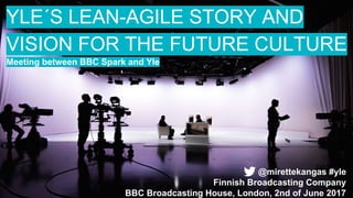 YLE´S LEAN-AGILE STORY AND
VISION FOR THE FUTURE CULTURE
Meeting between BBC Spark and Yle
@mirettekangas #yle
Finnish Broadcasting Company
BBC Broadcasting House, London, 2nd of June 2017
 