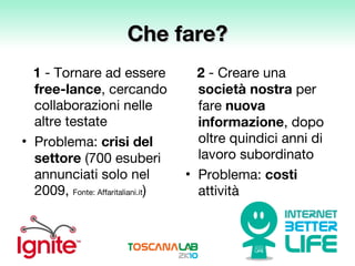 Che fare? 1  - Tornare ad essere  free-lance , cercando collaborazioni nelle altre testate Problema:  crisi del settore  (700 esuberi annunciati solo nel 2009,  Fonte: Affaritaliani.it ) 2  - Creare una  società nostra  per fare  nuova informazione , dopo oltre quindici anni di lavoro subordinato Problema:  costi  attività 