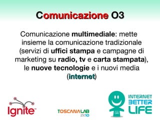 C omunicazione  O3 Comunicazione  multimediale : mette insieme la comunicazione tradizionale (servizi di  uffici stampa  e campagne di marketing su  radio,   tv  e  carta stampata ), le  nuove tecnologie  e i nuovi media ( internet ) 