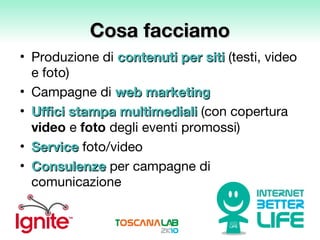 Cosa facciamo Produzione di  contenuti per siti  (testi, video  e foto) Campagne di   web marketing Uffici stampa multimediali   (con copertura  video  e  foto  degli eventi promossi) Service  foto/video  Consulenze  per campagne di comunicazione 