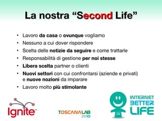 La nostra “S econd  Life” Lavoro   da casa  o  ovunque  vogliamo Nessuno a cui dover rispondere Scelta delle  notizie da seguire  e come trattarle Responsabilità di gestione  per noi stesse Libera scelta   partner o clienti Nuovi settori  con cui confrontarsi (aziende e privati) e  nuove nozioni   da imparare  Lavoro molto  più stimolante 