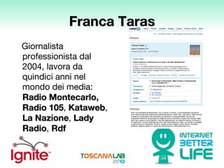 Franca Taras Giornalista professionista dal 2004, lavora da  quindici anni nel mondo dei media:  Radio Montecarlo ,   Radio 105 ,  Kataweb ,  La Nazione ,  Lady Radio ,  Rdf 