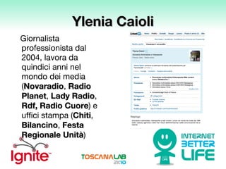Ylenia Caioli Giornalista professionista dal 2004, lavora da quindici anni nel mondo dei media ( Novaradio ,  Radio Planet ,  Lady Radio ,  Rdf, Radio Cuore ) e uffici stampa ( Chiti ,  Bilancino ,  Festa Regionale Unità ) 
