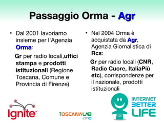 Passaggio Orma -  Agr Dal 2001 lavoriamo insieme per l'Agenzia  Orma :  Gr  per radio locali, uffici stampa  e  prodotti istituzionali  (Regione Toscana, Comune e Provincia di Firenze)  Nel 2004 Orma è acquistata da  Agr , Agenzia Giornalistica di  Rcs :  Gr  per radio locali ( CNR, Radio Cuore, ItaliaPiù etc ), corrispondenze per il nazionale, prodotti istituzionali  