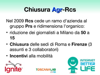 Chiusura  Agr -Rcs Nel 2009  Rcs  cede un ramo d'azienda al gruppo  Prs  e ridimensiona l'organico: riduzione dei giornalisti a Milano da  50  a  15 Chiusura  delle sedi di Roma e  Firenze  (3 assunti e 3 collaboratori) Incentivi  alla mobilità 