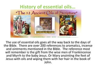 History of essential oils…
The use of essential oils goes all the way back to the days of
the Bible. There are over 200 references to aromatics, incense
and ointments mentioned in the Bible. The reference most
will remember is the gift from the wise men of Frankincense
and Myrrh to the baby Jesus. Or Mary anointing the feet of
Jesus with oils and wiping them with her hair in the book of
John.
 
