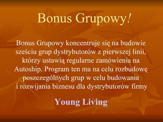 Bonus Grupowy ! Bonus Grupowy koncentruje się na budowie sześciu grup dystrybutorów z pierwszej linii, którzy ustawią regularne zamówienia na Autoship. Program ten ma na celu rozbudowę poszczególnych grup w celu budowania  i rozwijania biznesu dla dystrybutorów firmy Y oung Living 