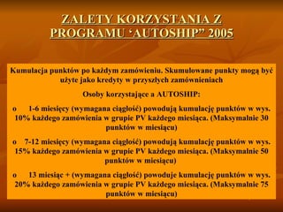 ZALETY KORZYSTANIA Z PROGRAMU ‘AUTOSHIP”  2005 Kumulacja   punktów po każdym zamówieniu .  Skumulowane punkty mogą być użyte jako kredyty w przyszłych zamównieniach Osoby korzystające a  A UTOSHIP : o       1-6  miesięcy  ( wymagana ciągłość) powodują kumulację punktów w wys.  10%  każdego zamówienia w grupie  PV  każdego miesiąca.  (Ma ksymalnie  30 p unktów w miesiącu) o     7-12  miesięcy  ( wymagana ciągłość )  powodują kumulację punktów w wys.  15%  każdego zamówienia w grupie  PV  każdego miesiąca.  (Ma ksymalnie 5 0 p unktów w miesiącu)   o       13  miesiąc  + ( wymagana ciągłość )   powoduje kumulację punktów w wys.   20 %  każdego zamówienia w grupie  PV  każdego miesiąca.  (Ma ksymalnie 75  p unktów w miesiącu) 