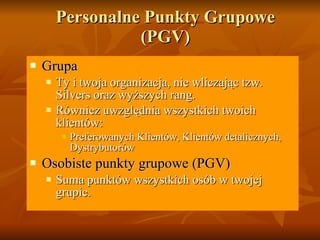 Personalne Punkty Grupowe  (PGV) Gr upa Ty i twoja organizacja ,  nie wliczając tzw.  Silvers  oraz wyższych rang. Równiez uwzględnia wszystkich twoich klientów :  Preferowanych Klientów ,  Klientów detalicznych ,  Dystrybutorów Osobiste punkty grupowe  (PGV) Suma punktów wszystkich osób w twojej grupie . 