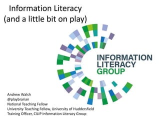 Information Literacy
(and a little bit on play)
Andrew Walsh
@playbrarian
National Teaching Fellow
University Teaching Fellow, University of Huddersfield
Training Officer, CILIP Information Literacy Group
 