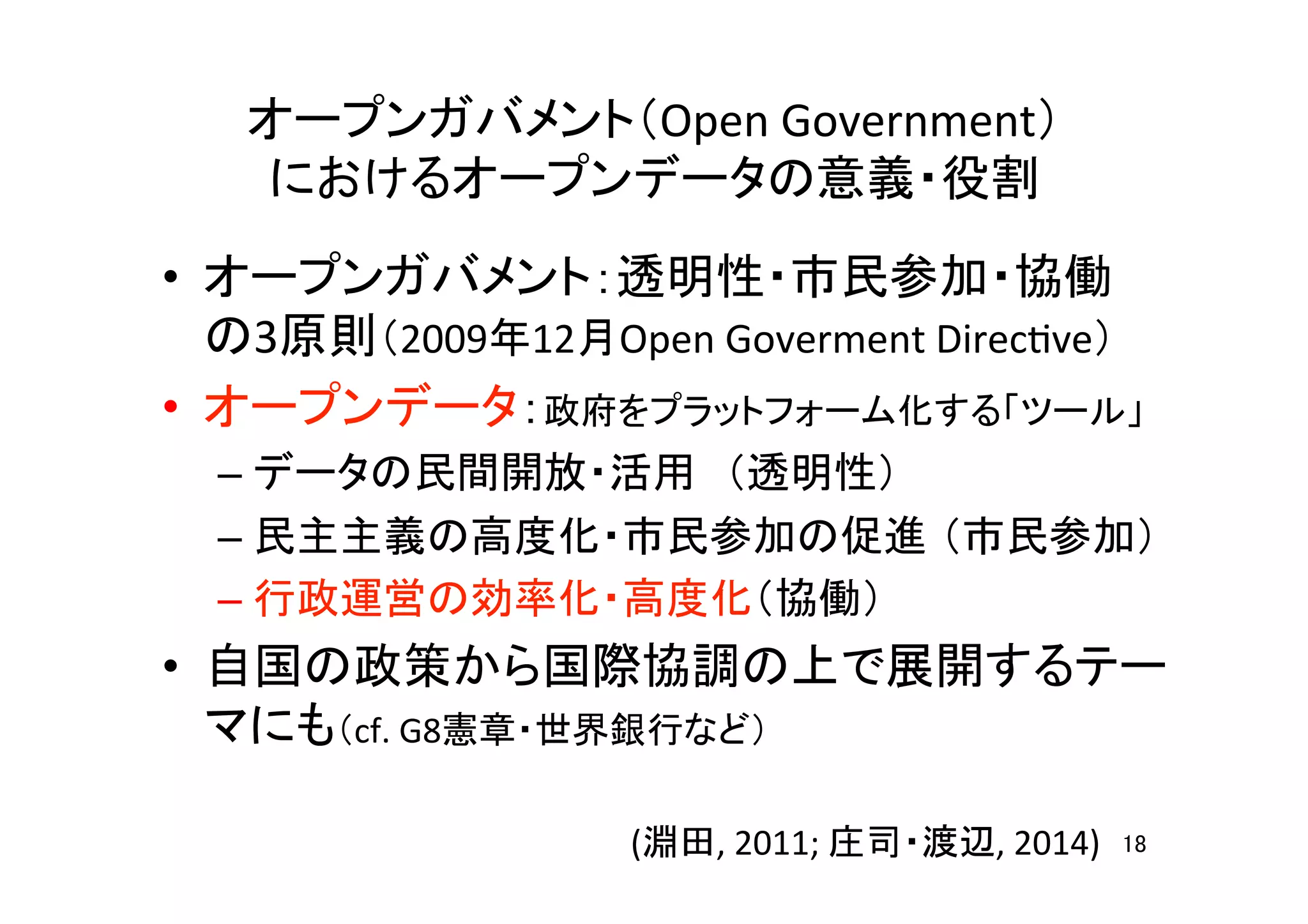 オープンガバメント（Open	
  Government）	
  
におけるオープンデータの意義・役割	
•  オープンガバメント：透明性・市民参加・協働	
  
の3原則（2009年12月Open	
  Goverment	
  DirecHve）	
  
•  オープンデータ：政府をプラットフォーム化する「ツール」	
  
– データの民間開放・活用　（透明性）	
  
– 民主主義の高度化・市民参加の促進 （市民参加）	
  
– 行政運営の効率化・高度化（協働）	
•  自国の政策から国際協調の上で展開するテー
マにも（cf.	
  G8憲章・世界銀行など）	
  
18	
(淵田,	
  2011;	
  庄司・渡辺,	
  2014)	
 