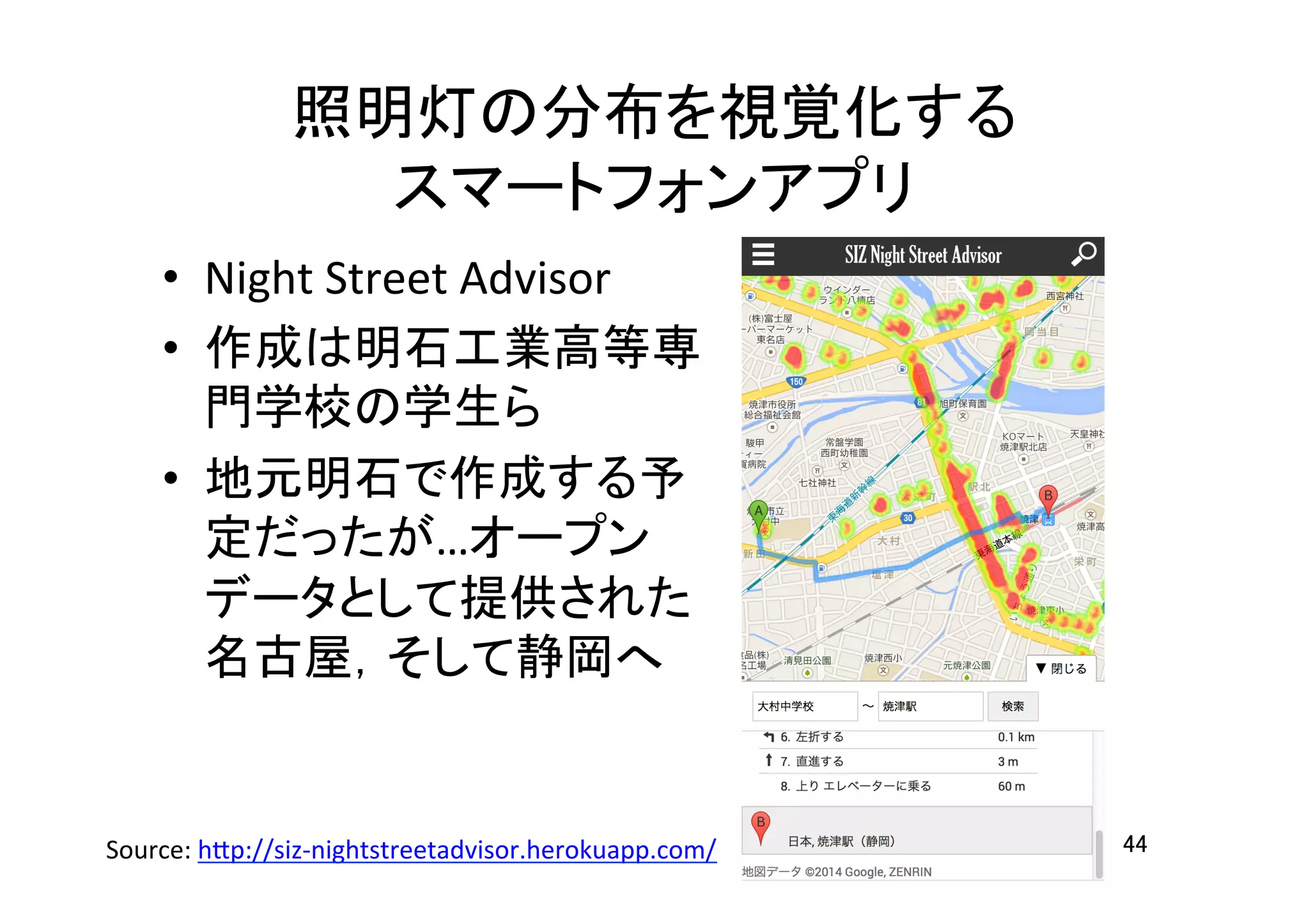 照明灯の分布を視覚化する	
  
スマートフォンアプリ	
•  Night	
  Street	
  Advisor	
  
•  作成は明石工業高等専
門学校の学生ら	
  
•  地元明石で作成する予
定だったが…オープン
データとして提供された
名古屋，そして静岡へ	
44	
Source:	
  h7p://siz-­‐nightstreetadvisor.herokuapp.com/	
  	
  
 