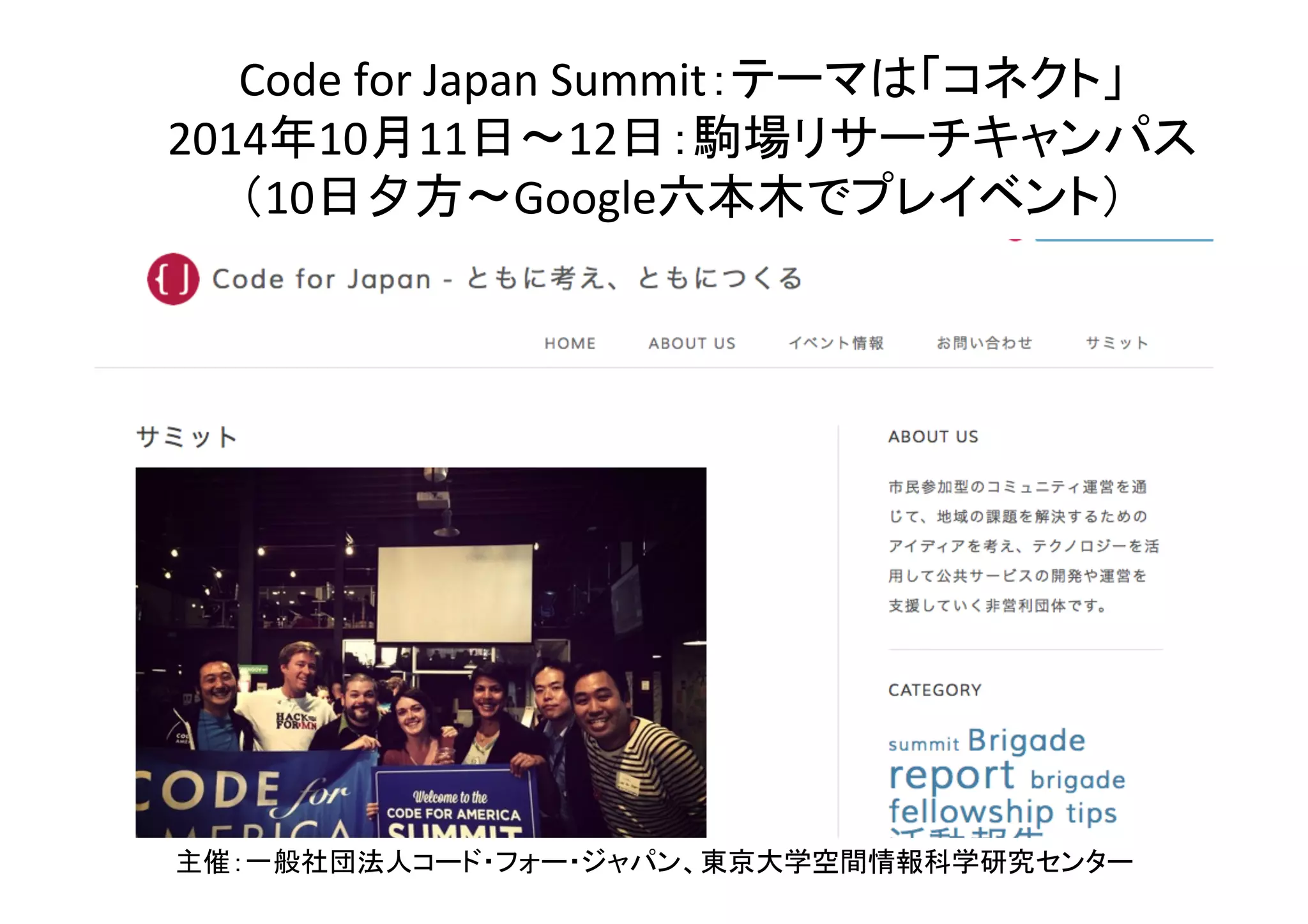 46	
Code	
  for	
  Japan	
  Summit：テーマは「コネクト」	
  
2014年10月11日〜12日：駒場リサーチキャンパス	
  
（10日夕方〜Google六本木でプレイベント）	
主催：一般社団法人コード・フォー・ジャパン、東京大学空間情報科学研究センター	
 
