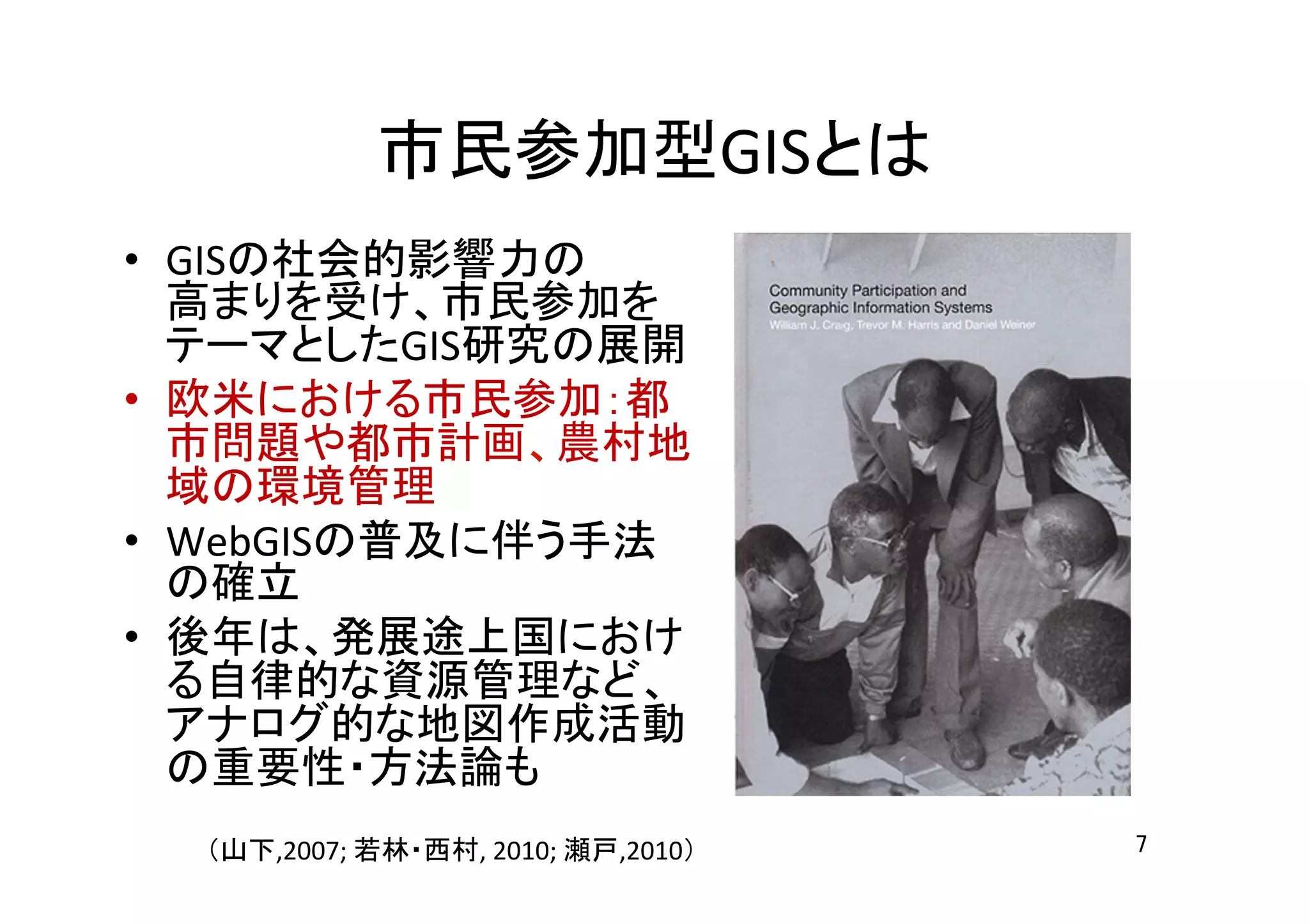 市民参加型GISとは	
•  GISの社会的影響力の	
  
高まりを受け、市民参加を
テーマとしたGIS研究の展開	
  
•  欧米における市民参加：都
市問題や都市計画、農村地
域の環境管理	
  
•  WebGISの普及に伴う手法
の確立	
  
•  後年は、発展途上国におけ
る自律的な資源管理など、
アナログ的な地図作成活動
の重要性・方法論も	
  
	
  
（山下,2007;	
  若林・西村,	
  2010;	
  瀬戸,2010）	
 7	
 