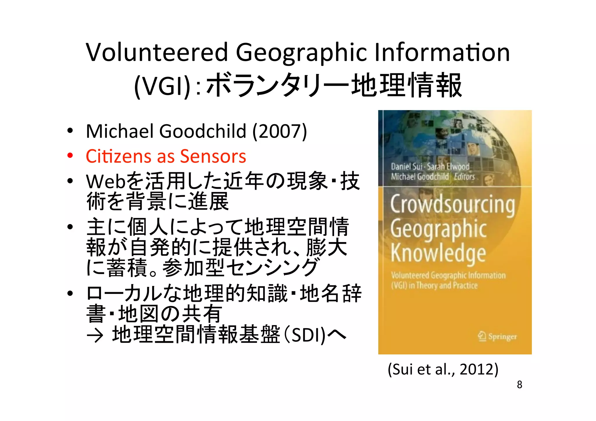 Volunteered	
  Geographic	
  InformaHon	
  
(VGI)：ボランタリー地理情報	
•  Michael	
  Goodchild	
  (2007)	
  
•  CiHzens	
  as	
  Sensors	
  	
  
•  Webを活用した近年の現象・技
術を背景に進展	
  
•  主に個人によって地理空間情
報が自発的に提供され、膨大
に蓄積。参加型センシング	
  
•  ローカルな地理的知識・地名辞
書・地図の共有	
  
→ 地理空間情報基盤（SDI)へ	
  
8	
(Sui	
  et	
  al.,	
  2012)	
 