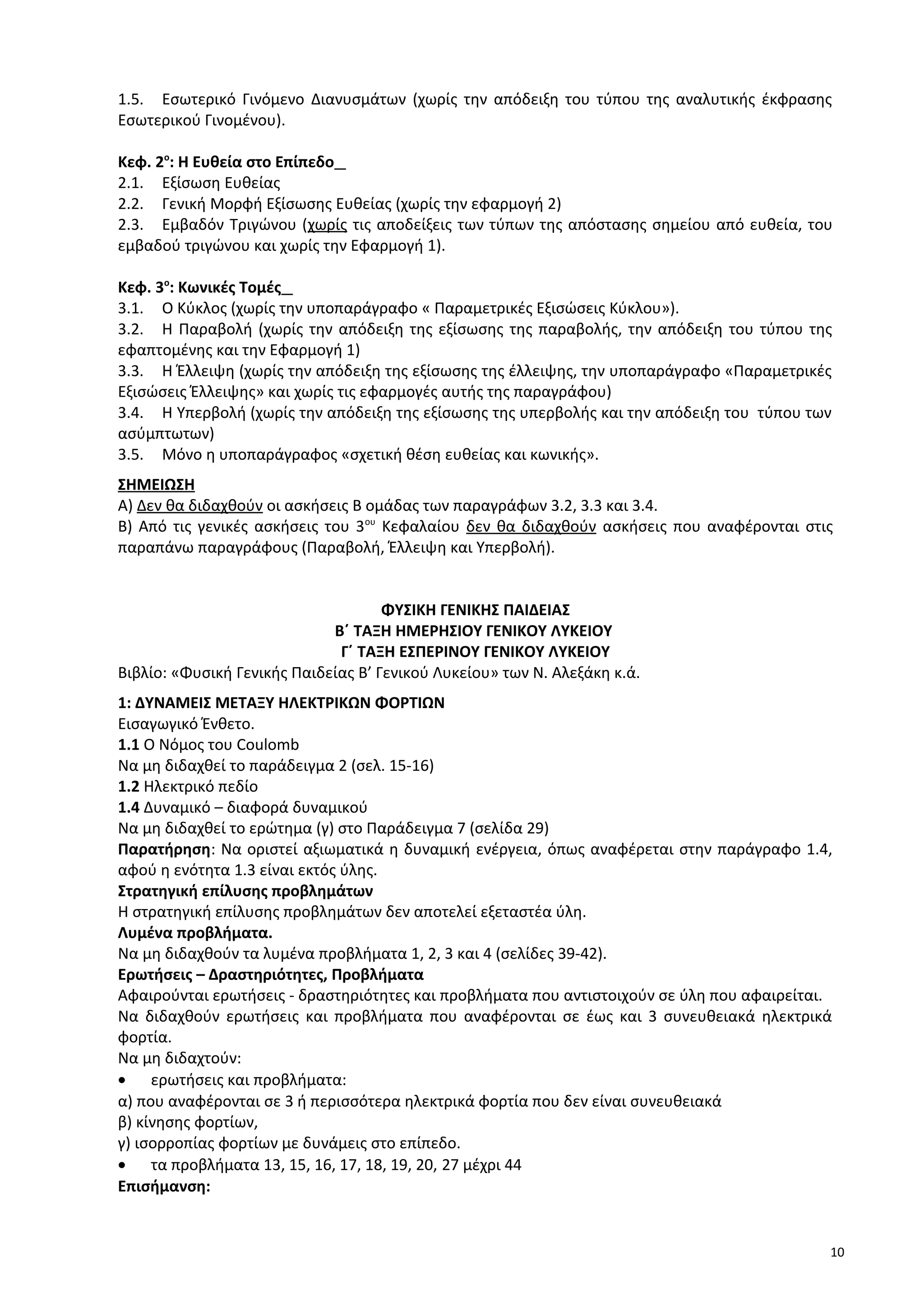 1.5. Εσωτερικό Γινόμενο Διανυσμάτων (χωρίς την απόδειξη του τύπου της αναλυτικής έκφρασης
Εσωτερικού Γινομένου).
Κεφ. 2ο
: Η Ευθεία στο Επίπεδο
2.1. Εξίσωση Ευθείας
2.2. Γενική Μορφή Εξίσωσης Ευθείας (χωρίς την εφαρμογή 2)
2.3. Εμβαδόν Τριγώνου (χωρίς τις αποδείξεις των τύπων της απόστασης σημείου από ευθεία, του
εμβαδού τριγώνου και χωρίς την Εφαρμογή 1).
Κεφ. 3ο
: Κωνικές Τομές
3.1. Ο Κύκλος (χωρίς την υποπαράγραφο « Παραμετρικές Εξισώσεις Κύκλου»).
3.2. Η Παραβολή (χωρίς την απόδειξη της εξίσωσης της παραβολής, την απόδειξη του τύπου της
εφαπτομένης και την Εφαρμογή 1)
3.3. Η Έλλειψη (χωρίς την απόδειξη της εξίσωσης της έλλειψης, την υποπαράγραφο «Παραμετρικές
Εξισώσεις Έλλειψης» και χωρίς τις εφαρμογές αυτής της παραγράφου)
3.4. Η Υπερβολή (χωρίς την απόδειξη της εξίσωσης της υπερβολής και την απόδειξη του τύπου των
ασύμπτωτων)
3.5. Μόνο η υποπαράγραφος «σχετική θέση ευθείας και κωνικής».
ΣΗΜΕΙΩΣΗ
Α) Δεν θα διδαχθούν οι ασκήσεις Β ομάδας των παραγράφων 3.2, 3.3 και 3.4.
Β) Από τις γενικές ασκήσεις του 3ου
Κεφαλαίου δεν θα διδαχθούν ασκήσεις που αναφέρονται στις
παραπάνω παραγράφους (Παραβολή, Έλλειψη και Υπερβολή).
ΦΥΣΙΚΗ ΓΕΝΙΚΗΣ ΠΑΙΔΕΙΑΣ
Β΄ ΤΑΞΗ ΗΜΕΡΗΣΙΟΥ ΓΕΝΙΚΟΥ ΛΥΚΕΙΟΥ
Γ΄ ΤΑΞΗ ΕΣΠΕΡΙΝΟΥ ΓΕΝΙΚΟΥ ΛΥΚΕΙΟΥ
Βιβλίο: «Φυσική Γενικής Παιδείας Β’ Γενικού Λυκείου» των Ν. Αλεξάκη κ.ά.
1: ΔΥΝΑΜΕΙΣ ΜΕΤΑΞΥ ΗΛΕΚΤΡΙΚΩΝ ΦΟΡΤΙΩΝ
Εισαγωγικό Ένθετο.
1.1 Ο Νόμος του Coulomb
Να μη διδαχθεί το παράδειγμα 2 (σελ. 15-16)
1.2 Ηλεκτρικό πεδίο
1.4 Δυναμικό – διαφορά δυναμικού
Να μη διδαχθεί το ερώτημα (γ) στο Παράδειγμα 7 (σελίδα 29)
Παρατήρηση: Να οριστεί αξιωματικά η δυναμική ενέργεια, όπως αναφέρεται στην παράγραφο 1.4,
αφού η ενότητα 1.3 είναι εκτός ύλης.
Στρατηγική επίλυσης προβλημάτων
Η στρατηγική επίλυσης προβλημάτων δεν αποτελεί εξεταστέα ύλη.
Λυμένα προβλήματα.
Να μη διδαχθούν τα λυμένα προβλήματα 1, 2, 3 και 4 (σελίδες 39-42).
Ερωτήσεις – Δραστηριότητες, Προβλήματα
Αφαιρούνται ερωτήσεις - δραστηριότητες και προβλήματα που αντιστοιχούν σε ύλη που αφαιρείται.
Να διδαχθούν ερωτήσεις και προβλήματα που αναφέρονται σε έως και 3 συνευθειακά ηλεκτρικά
φορτία.
Να μη διδαχτούν:
• ερωτήσεις και προβλήματα:
α) που αναφέρονται σε 3 ή περισσότερα ηλεκτρικά φορτία που δεν είναι συνευθειακά
β) κίνησης φορτίων,
γ) ισορροπίας φορτίων με δυνάμεις στο επίπεδο.
• τα προβλήματα 13, 15, 16, 17, 18, 19, 20, 27 μέχρι 44
Επισήμανση:
10
 