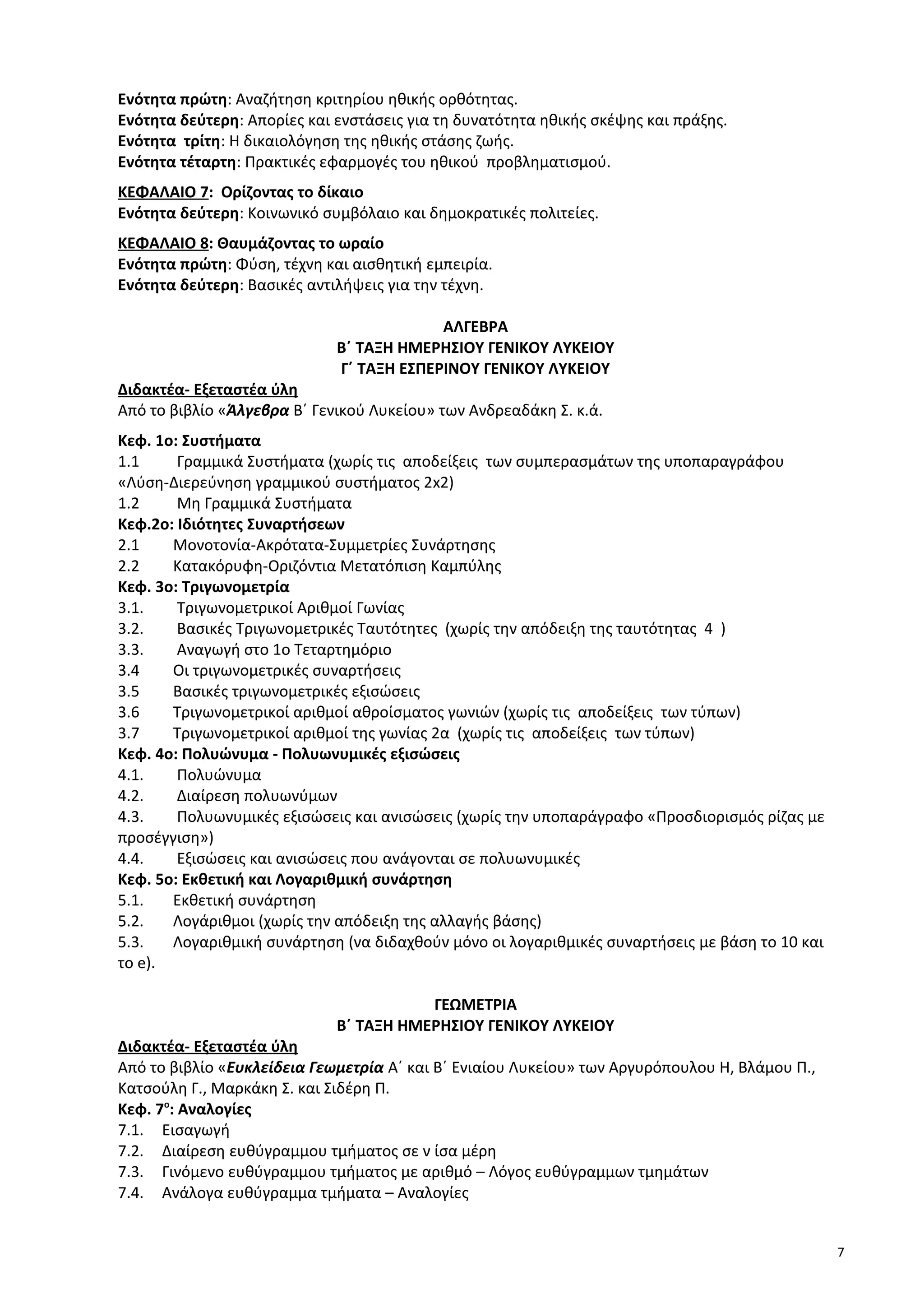 Ενότητα πρώτη: Αναζήτηση κριτηρίου ηθικής ορθότητας.
Ενότητα δεύτερη: Απορίες και ενστάσεις για τη δυνατότητα ηθικής σκέψης και πράξης.
Ενότητα τρίτη: Η δικαιολόγηση της ηθικής στάσης ζωής.
Ενότητα τέταρτη: Πρακτικές εφαρμογές του ηθικού προβληματισμού.
ΚΕΦΑΛΑΙΟ 7: Ορίζοντας το δίκαιο
Ενότητα δεύτερη: Κοινωνικό συμβόλαιο και δημοκρατικές πολιτείες.
ΚΕΦΑΛΑΙΟ 8: Θαυμάζοντας το ωραίο
Ενότητα πρώτη: Φύση, τέχνη και αισθητική εμπειρία.
Ενότητα δεύτερη: Βασικές αντιλήψεις για την τέχνη.
ΑΛΓΕΒΡΑ
Β΄ ΤΑΞΗ ΗΜΕΡΗΣΙΟΥ ΓΕΝΙΚΟΥ ΛΥΚΕΙΟΥ
Γ΄ ΤΑΞΗ ΕΣΠΕΡΙΝΟΥ ΓΕΝΙΚΟΥ ΛΥΚΕΙΟΥ
Διδακτέα- Εξεταστέα ύλη
Από το βιβλίο «Άλγεβρα Β΄ Γενικού Λυκείου» των Ανδρεαδάκη Σ. κ.ά.
Κεφ. 1ο: Συστήματα
1.1 Γραμμικά Συστήματα (χωρίς τις αποδείξεις των συμπερασμάτων της υποπαραγράφου
«Λύση-Διερεύνηση γραμμικού συστήματος 2x2)
1.2 Μη Γραμμικά Συστήματα
Κεφ.2ο: Ιδιότητες Συναρτήσεων
2.1 Μονοτονία-Ακρότατα-Συμμετρίες Συνάρτησης
2.2 Κατακόρυφη-Οριζόντια Μετατόπιση Καμπύλης
Κεφ. 3ο: Τριγωνομετρία
3.1. Τριγωνομετρικοί Αριθμοί Γωνίας
3.2. Βασικές Τριγωνομετρικές Ταυτότητες (χωρίς την απόδειξη της ταυτότητας 4 )
3.3. Αναγωγή στο 1o Τεταρτημόριο
3.4 Οι τριγωνομετρικές συναρτήσεις
3.5 Βασικές τριγωνομετρικές εξισώσεις
3.6 Τριγωνομετρικοί αριθμοί αθροίσματος γωνιών (χωρίς τις αποδείξεις των τύπων)
3.7 Τριγωνομετρικοί αριθμοί της γωνίας 2α (χωρίς τις αποδείξεις των τύπων)
Κεφ. 4ο: Πολυώνυμα - Πολυωνυµικές εξισώσεις
4.1. Πολυώνυμα
4.2. Διαίρεση πολυωνύμων
4.3. Πολυωνυµικές εξισώσεις και ανισώσεις (χωρίς την υποπαράγραφο «Προσδιορισμός ρίζας με
προσέγγιση»)
4.4. Εξισώσεις και ανισώσεις που ανάγονται σε πολυωνυμικές
Κεφ. 5ο: Εκθετική και Λογαριθμική συνάρτηση
5.1. Εκθετική συνάρτηση
5.2. Λογάριθμοι (χωρίς την απόδειξη της αλλαγής βάσης)
5.3. Λογαριθμική συνάρτηση (να διδαχθούν μόνο οι λογαριθμικές συναρτήσεις με βάση το 10 και
το e).
ΓΕΩΜΕΤΡΙΑ
Β΄ ΤΑΞΗ ΗΜΕΡΗΣΙΟΥ ΓΕΝΙΚΟΥ ΛΥΚΕΙΟΥ
Διδακτέα- Εξεταστέα ύλη
Από το βιβλίο «Ευκλείδεια Γεωμετρία Α΄ και Β΄ Ενιαίου Λυκείου» των Αργυρόπουλου Η, Βλάμου Π.,
Κατσούλη Γ., Μαρκάκη Σ. και Σιδέρη Π.
Κεφ. 7o
: Αναλογίες
7.1. Εισαγωγή
7.2. Διαίρεση ευθύγραμμου τµήµατος σε ν ίσα μέρη
7.3. Γινόμενο ευθύγραμμου τµήµατος µε αριθμό – Λόγος ευθύγραμμων τµηµάτων
7.4. Ανάλογα ευθύγραμμα τµήµατα – Αναλογίες
7
 