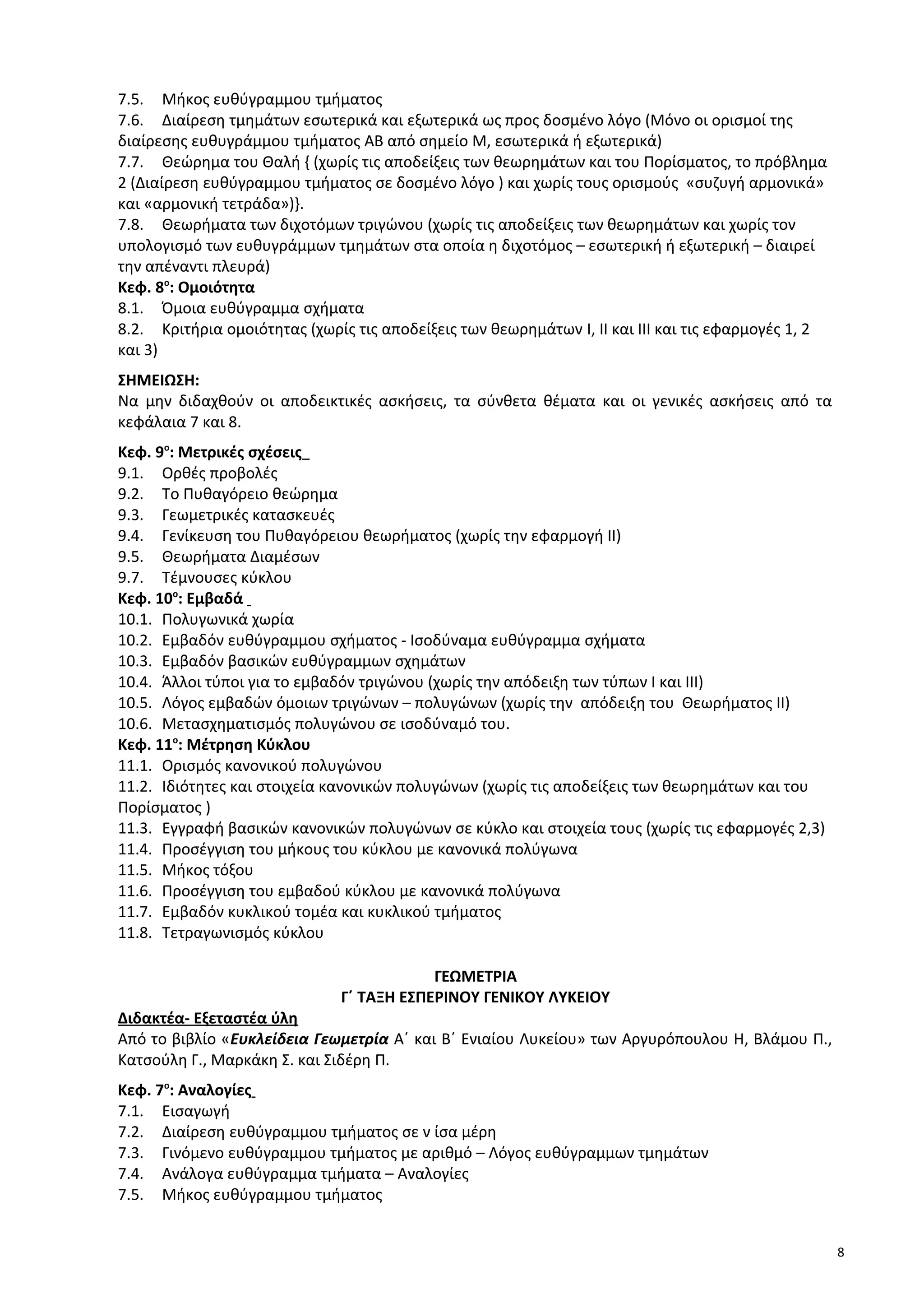 7.5. Μήκος ευθύγραμμου τµήµατος
7.6. Διαίρεση τµηµάτων εσωτερικά και εξωτερικά ως προς δοσμένο λόγο (Μόνο οι ορισμοί της
διαίρεσης ευθυγράμμου τμήματος ΑΒ από σημείο Μ, εσωτερικά ή εξωτερικά)
7.7. Θεώρημα του Θαλή { (χωρίς τις αποδείξεις των θεωρημάτων και του Πορίσματος, το πρόβλημα
2 (Διαίρεση ευθύγραμμου τμήματος σε δοσμένο λόγο ) και χωρίς τους ορισμούς «συζυγή αρμονικά»
και «αρμονική τετράδα»)}.
7.8. Θεωρήματα των διχοτόμων τριγώνου (χωρίς τις αποδείξεις των θεωρημάτων και χωρίς τον
υπολογισμό των ευθυγράμμων τμημάτων στα οποία η διχοτόμος – εσωτερική ή εξωτερική – διαιρεί
την απέναντι πλευρά)
Κεφ. 8ο
: Ομοιότητα
8.1. Όμοια ευθύγραμμα σχήματα
8.2. Κριτήρια ομοιότητας (χωρίς τις αποδείξεις των θεωρημάτων I, ΙΙ και ΙΙΙ και τις εφαρμογές 1, 2
και 3)
ΣΗΜΕΙΩΣΗ:
Να μην διδαχθούν οι αποδεικτικές ασκήσεις, τα σύνθετα θέματα και οι γενικές ασκήσεις από τα
κεφάλαια 7 και 8.
Κεφ. 9ο
: Μετρικές σχέσεις
9.1. Ορθές προβολές
9.2. Το Πυθαγόρειο θεώρημα
9.3. Γεωμετρικές κατασκευές
9.4. Γενίκευση του Πυθαγόρειου θεωρήματος (χωρίς την εφαρμογή ΙΙ)
9.5. Θεωρήματα Διαμέσων
9.7. Τέμνουσες κύκλου
Κεφ. 10ο
: Εμβαδά
10.1. Πολυγωνικά χωρία
10.2. Εμβαδόν ευθύγραμμου σχήματος - Ισοδύναμα ευθύγραµµα σχήματα
10.3. Εμβαδόν βασικών ευθύγραμμων σχημάτων
10.4. Άλλοι τύποι για το εμβαδόν τριγώνου (χωρίς την απόδειξη των τύπων Ι και ΙΙΙ)
10.5. Λόγος εμβαδών όμοιων τριγώνων – πολυγώνων (χωρίς την απόδειξη του Θεωρήματος ΙΙ)
10.6. Μετασχηματισμός πολυγώνου σε ισοδύναμό του.
Κεφ. 11ο
: Μέτρηση Κύκλου
11.1. Ορισμός κανονικού πολυγώνου
11.2. Ιδιότητες και στοιχεία κανονικών πολυγώνων (χωρίς τις αποδείξεις των θεωρημάτων και του
Πορίσματος )
11.3. Εγγραφή βασικών κανονικών πολυγώνων σε κύκλο και στοιχεία τους (χωρίς τις εφαρμογές 2,3)
11.4. Προσέγγιση του μήκους του κύκλου µε κανονικά πολύγωνα
11.5. Μήκος τόξου
11.6. Προσέγγιση του εμβαδού κύκλου µε κανονικά πολύγωνα
11.7. Εμβαδόν κυκλικού τοµέα και κυκλικού τµήµατος
11.8. Τετραγωνισμός κύκλου
ΓΕΩΜΕΤΡΙΑ
Γ΄ ΤΑΞΗ ΕΣΠΕΡΙΝΟΥ ΓΕΝΙΚΟΥ ΛΥΚΕΙΟΥ
Διδακτέα- Εξεταστέα ύλη
Από το βιβλίο «Ευκλείδεια Γεωμετρία Α΄ και Β΄ Ενιαίου Λυκείου» των Αργυρόπουλου Η, Βλάμου Π.,
Κατσούλη Γ., Μαρκάκη Σ. και Σιδέρη Π.
Κεφ. 7o
: Αναλογίες
7.1. Εισαγωγή
7.2. Διαίρεση ευθύγραμμου τµήµατος σε ν ίσα μέρη
7.3. Γινόμενο ευθύγραμμου τµήµατος µε αριθμό – Λόγος ευθύγραμμων τµηµάτων
7.4. Ανάλογα ευθύγραμμα τµήµατα – Αναλογίες
7.5. Μήκος ευθύγραμμου τµήµατος
8
 