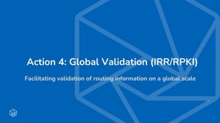 Action 4: Global Validation (IRR/RPKI)
Facilitating validation of routing information on a global scale
1
 